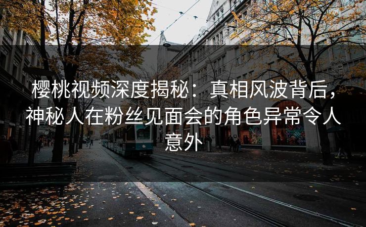 樱桃视频深度揭秘：真相风波背后，神秘人在粉丝见面会的角色异常令人意外