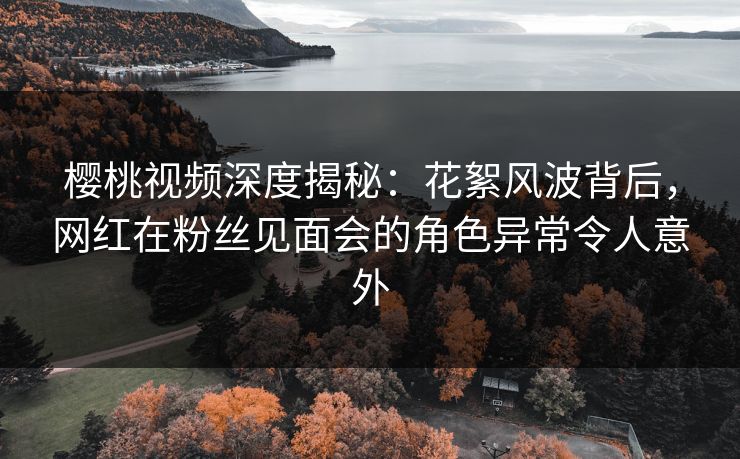 樱桃视频深度揭秘：花絮风波背后，网红在粉丝见面会的角色异常令人意外