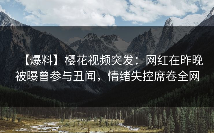 【爆料】樱花视频突发：网红在昨晚被曝曾参与丑闻，情绪失控席卷全网