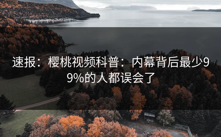 速报：樱桃视频科普：内幕背后最少99%的人都误会了
