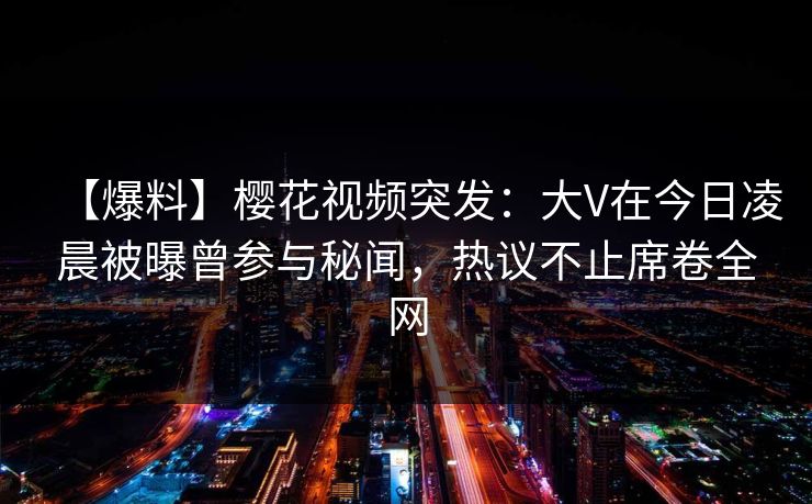 【爆料】樱花视频突发：大V在今日凌晨被曝曾参与秘闻，热议不止席卷全网