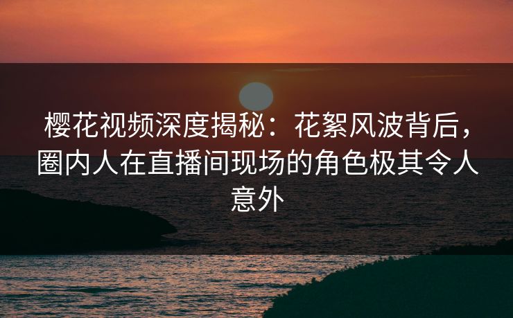 樱花视频深度揭秘:花絮风波背后,圈内人在直播间现场的角色极其令人意外 樱花视频深度揭秘:花絮风波背后,圈内人在直播间现场的角色极其令人意外