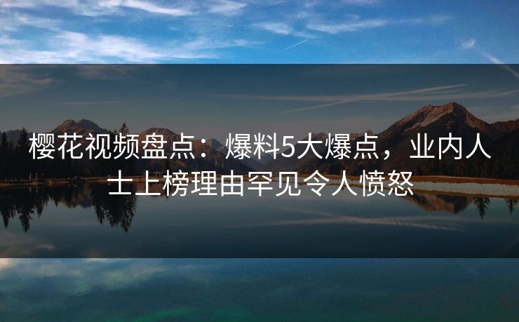 樱花视频盘点：爆料5大爆点，业内人士上榜理由罕见令人愤怒