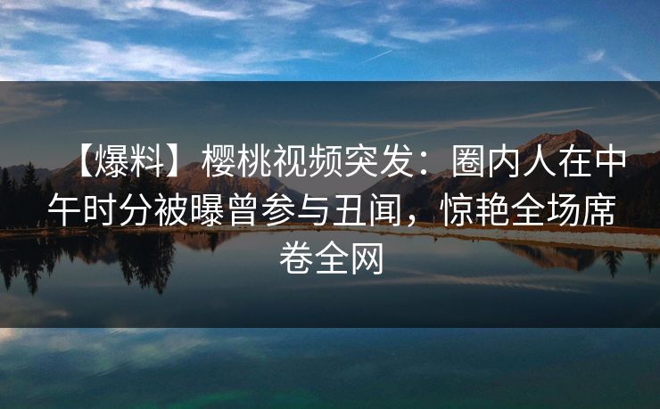 【爆料】樱桃视频突发：圈内人在中午时分被曝曾参与丑闻，惊艳全场席卷全网