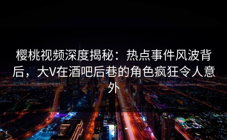 樱桃视频深度揭秘：热点事件风波背后，大V在酒吧后巷的角色疯狂令人意外