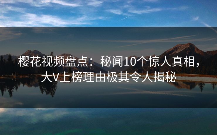 樱花视频盘点：秘闻10个惊人真相，大V上榜理由极其令人揭秘