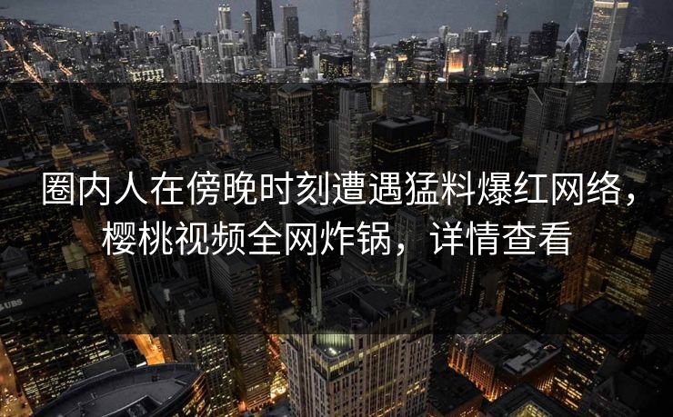 圈内人在傍晚时刻遭遇猛料爆红网络，樱桃视频全网炸锅，详情查看
