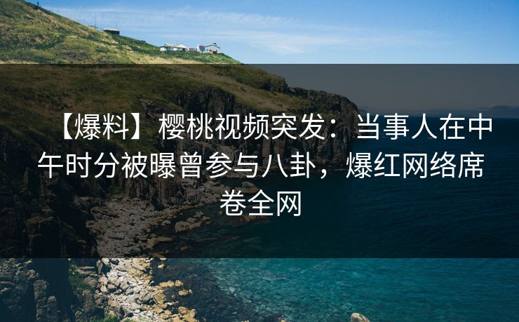 【爆料】樱桃视频突发：当事人在中午时分被曝曾参与八卦，爆红网络席卷全网