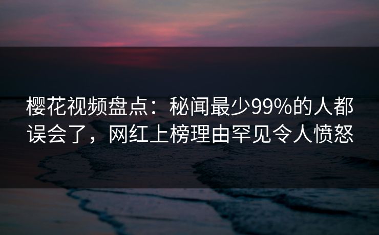 樱花视频盘点：秘闻最少99%的人都误会了，网红上榜理由罕见令人愤怒