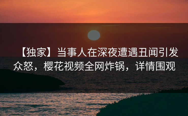 【独家】当事人在深夜遭遇丑闻引发众怒，樱花视频全网炸锅，详情围观