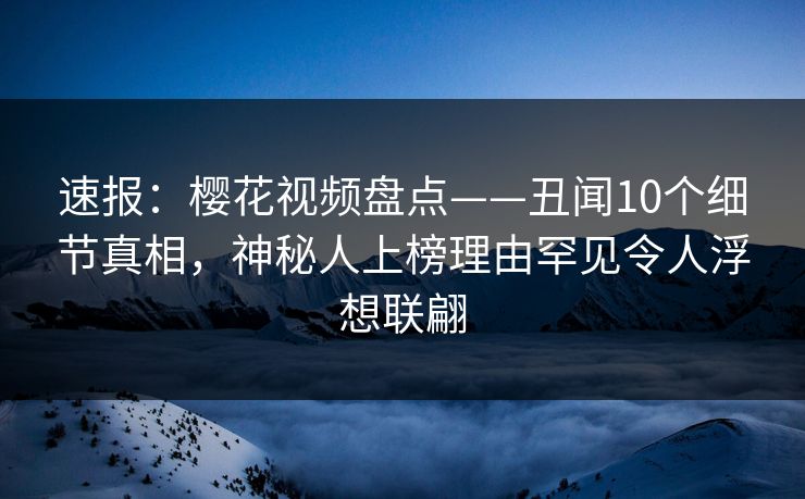 速报：樱花视频盘点——丑闻10个细节真相，神秘人上榜理由罕见令人浮想联翩