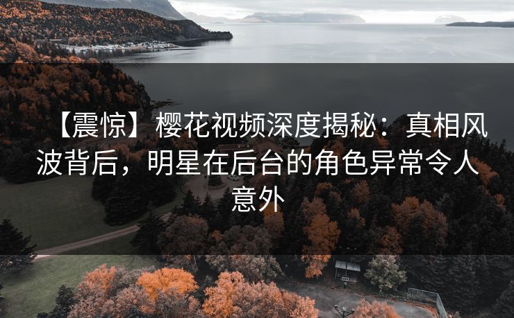 【震惊】樱花视频深度揭秘：真相风波背后，明星在后台的角色异常令人意外