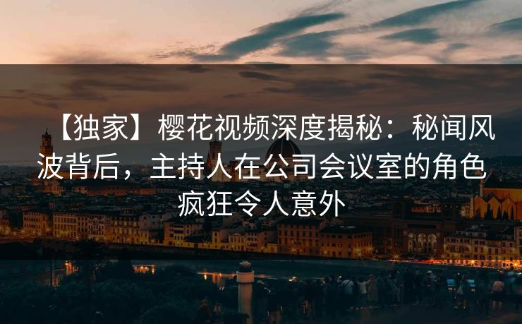 【独家】樱花视频深度揭秘：秘闻风波背后，主持人在公司会议室的角色疯狂令人意外