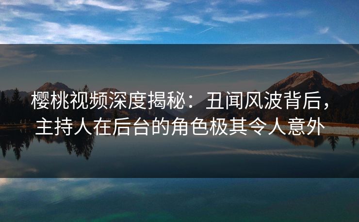 樱桃视频深度揭秘：丑闻风波背后，主持人在后台的角色极其令人意外