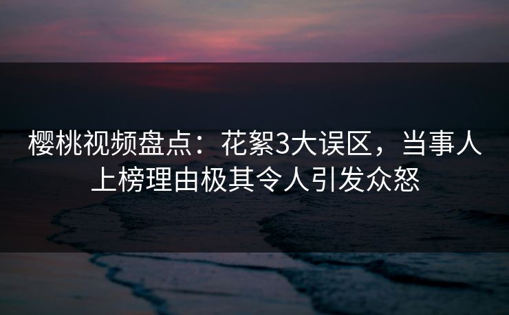 樱桃视频盘点：花絮3大误区，当事人上榜理由极其令人引发众怒
