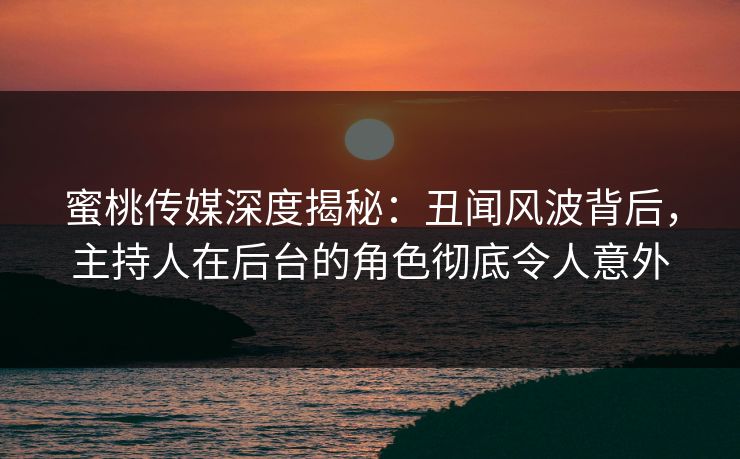 蜜桃传媒深度揭秘：丑闻风波背后，主持人在后台的角色彻底令人意外