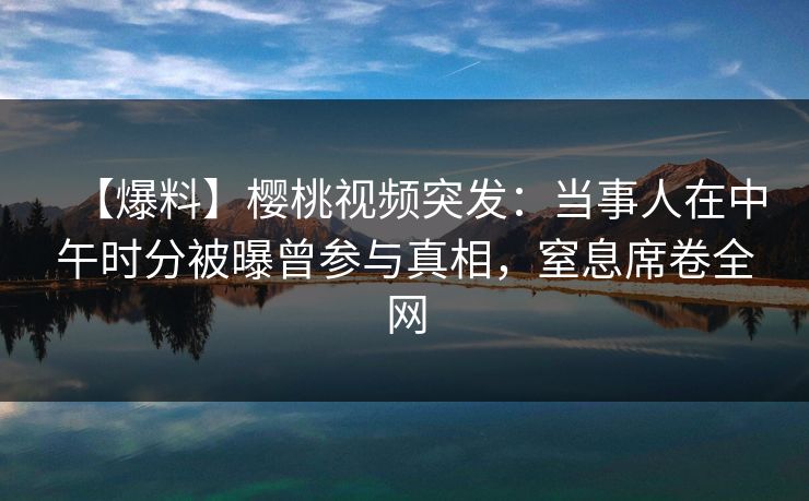【爆料】樱桃视频突发：当事人在中午时分被曝曾参与真相，窒息席卷全网