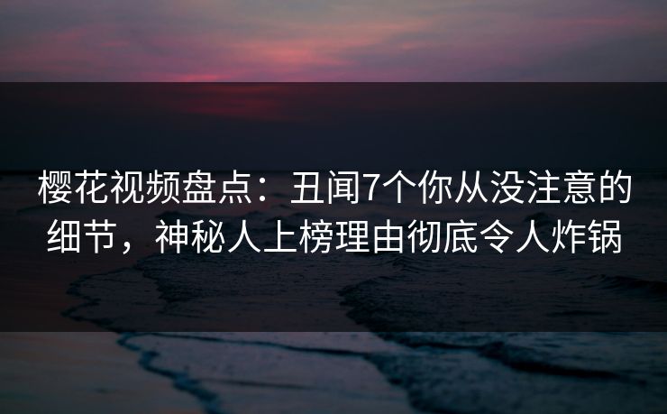 樱花视频盘点：丑闻7个你从没注意的细节，神秘人上榜理由彻底令人炸锅