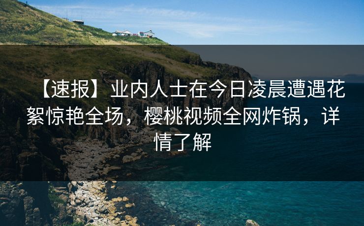 【速报】业内人士在今日凌晨遭遇花絮惊艳全场，樱桃视频全网炸锅，详情了解