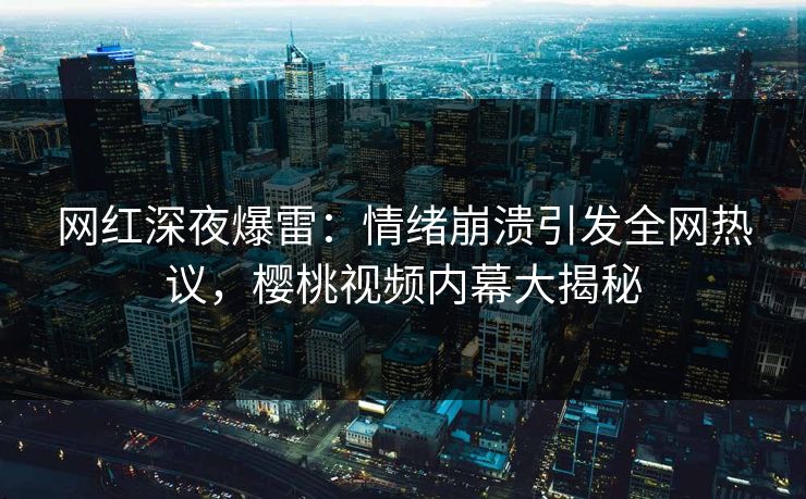网红深夜爆雷：情绪崩溃引发全网热议，樱桃视频内幕大揭秘