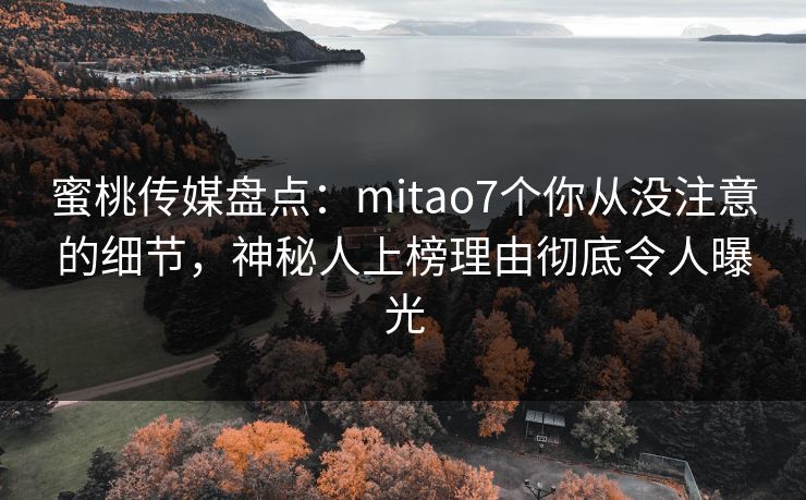 蜜桃传媒盘点：mitao7个你从没注意的细节，神秘人上榜理由彻底令人曝光