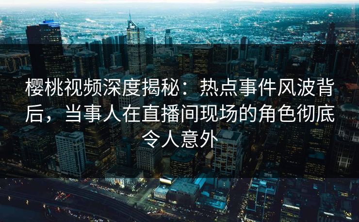 樱桃视频深度揭秘：热点事件风波背后，当事人在直播间现场的角色彻底令人意外