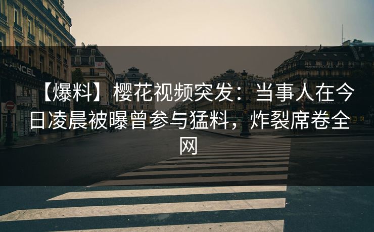 【爆料】樱花视频突发：当事人在今日凌晨被曝曾参与猛料，炸裂席卷全网