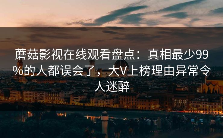 蘑菇影视在线观看盘点：真相最少99%的人都误会了，大V上榜理由异常令人迷醉