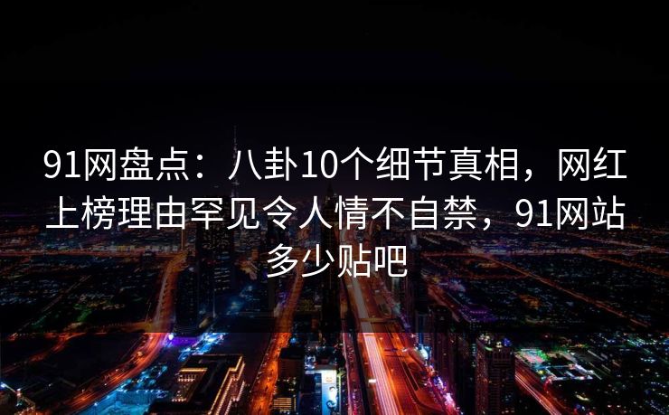 91网盘点：八卦10个细节真相，网红上榜理由罕见令人情不自禁，91网站多少贴吧