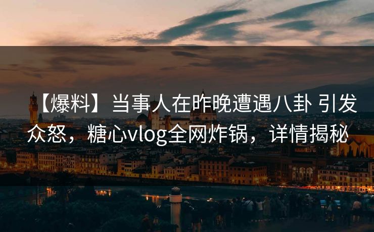 【爆料】当事人在昨晚遭遇八卦 引发众怒，糖心vlog全网炸锅，详情揭秘