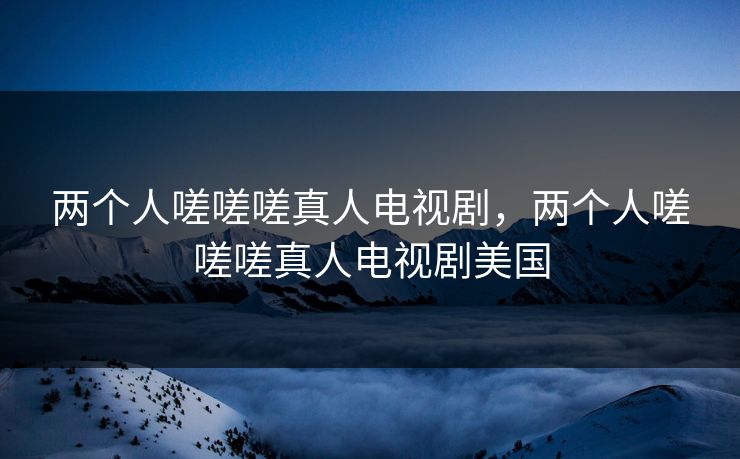两个人嗟嗟嗟真人电视剧，两个人嗟嗟嗟真人电视剧美国