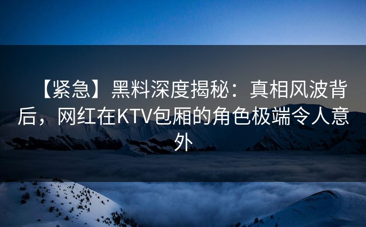 【紧急】黑料深度揭秘：真相风波背后，网红在KTV包厢的角色极端令人意外