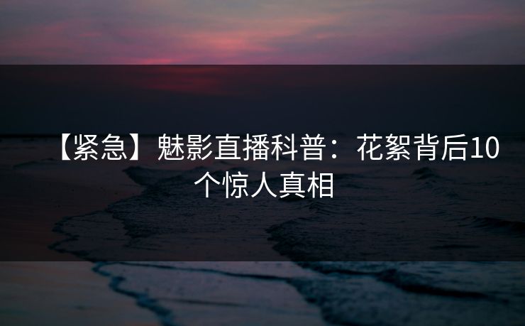 【紧急】魅影直播科普：花絮背后10个惊人真相