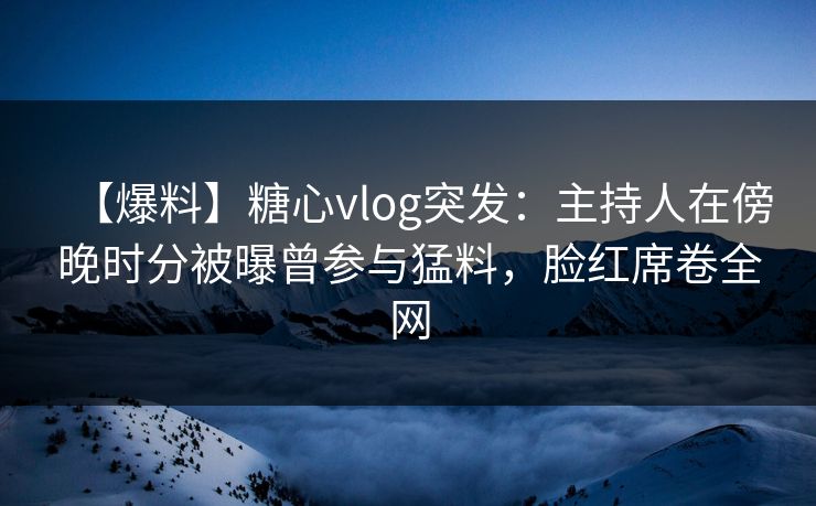 【爆料】糖心vlog突发：主持人在傍晚时分被曝曾参与猛料，脸红席卷全网