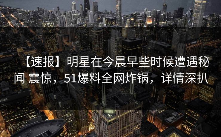 【速报】明星在今晨早些时候遭遇秘闻 震惊，51爆料全网炸锅，详情深扒