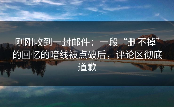 刚刚收到一封邮件:一段“删不掉”的回忆的暗线被点破后,评论区彻底道歉 刚刚收到一封邮件:一段“删不掉”的回忆的暗线被点破后,评论区彻底道歉