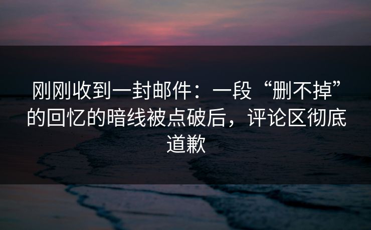 刚刚收到一封邮件:一段“删不掉”的回忆的暗线被点破后,评论区彻底道歉 刚刚收到一封邮件:一段“删不掉”的回忆的暗线被点破后,评论区彻底道歉