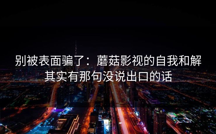别被表面骗了：蘑菇影视的自我和解其实有那句没说出口的话
