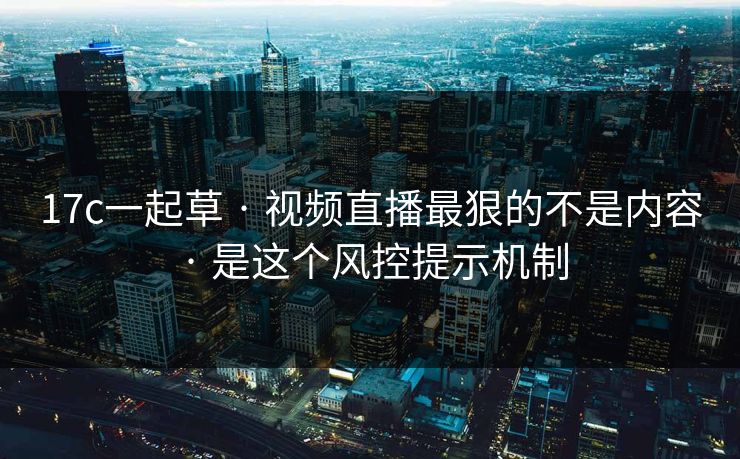 17c一起草 · 视频直播最狠的不是内容 · 是这个风控提示机制