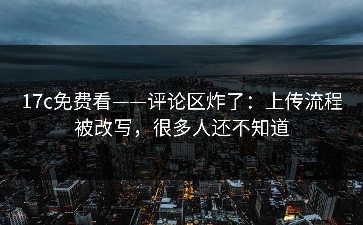 17c免费看——评论区炸了：上传流程被改写，很多人还不知道