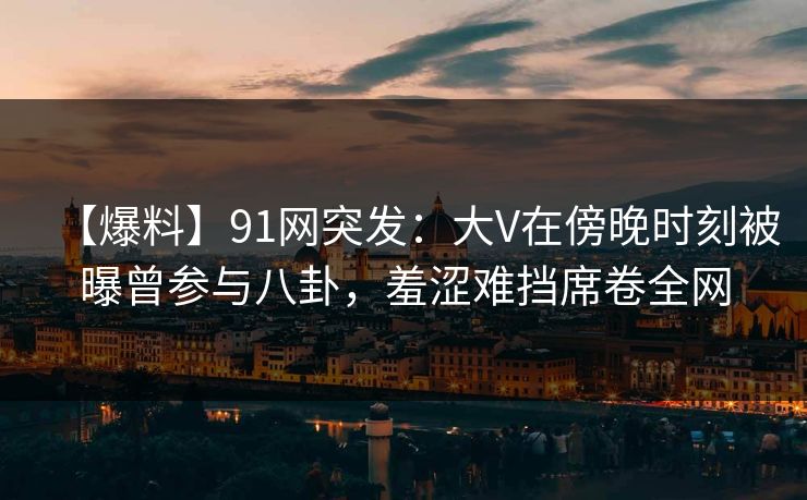 【爆料】91网突发:大V在傍晚时刻被曝曾参与八卦,羞涩难挡席卷全网