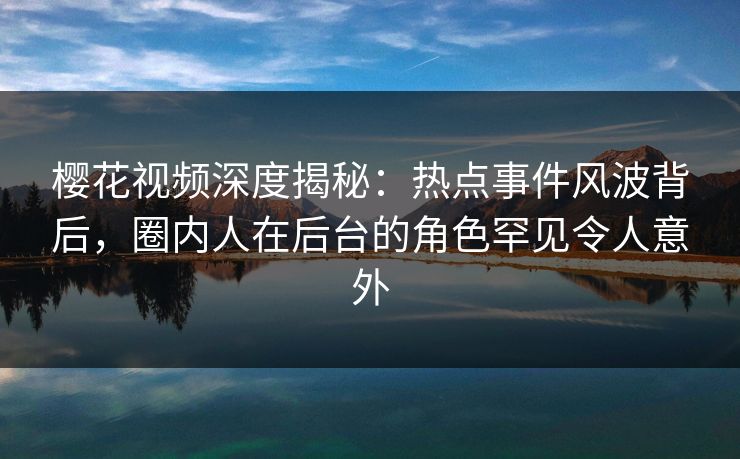 樱花视频深度揭秘：热点事件风波背后，圈内人在后台的角色罕见令人意外