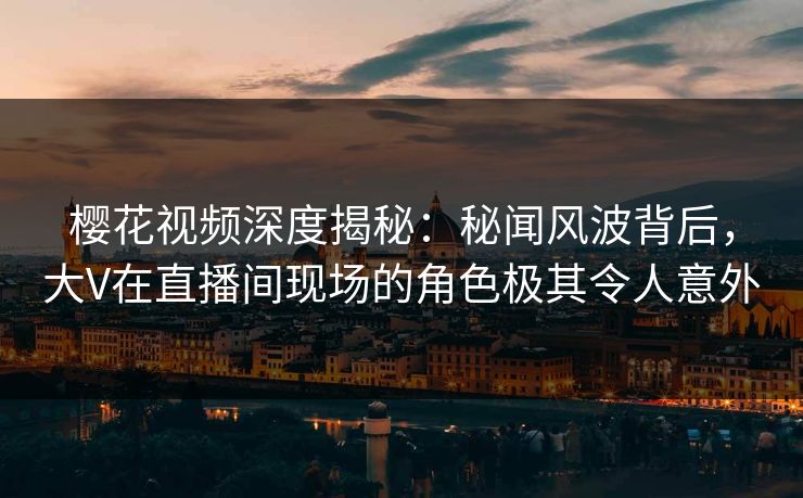 樱花视频深度揭秘：秘闻风波背后，大V在直播间现场的角色极其令人意外