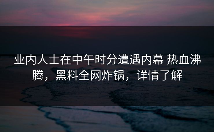 业内人士在中午时分遭遇内幕 热血沸腾，黑料全网炸锅，详情了解