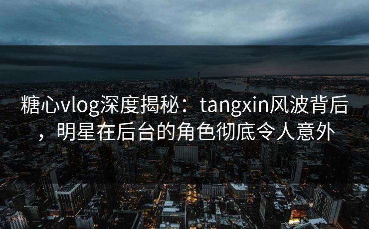 糖心vlog深度揭秘：tangxin风波背后，明星在后台的角色彻底令人意外