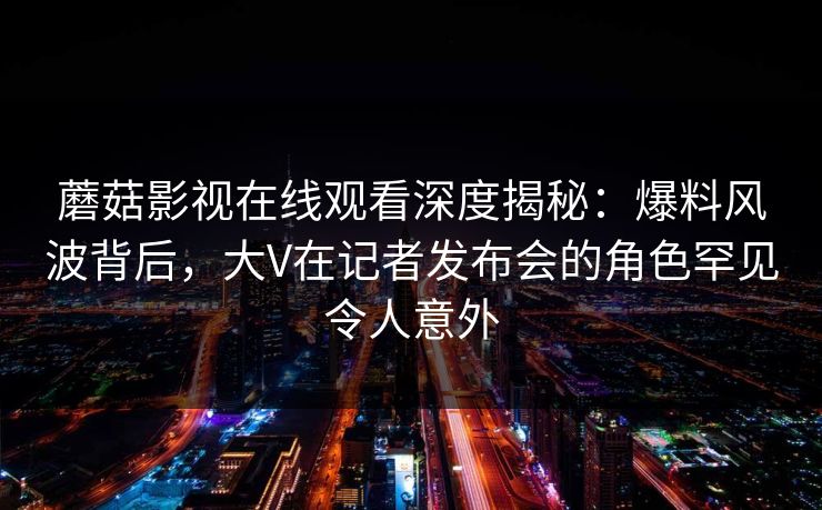 蘑菇影视在线观看深度揭秘:爆料风波背后,大V在记者发布会的角色罕见令人意外 蘑菇影视在线观看深度揭秘:爆料风波背后,大V在记者发布会的角色罕见令人意外