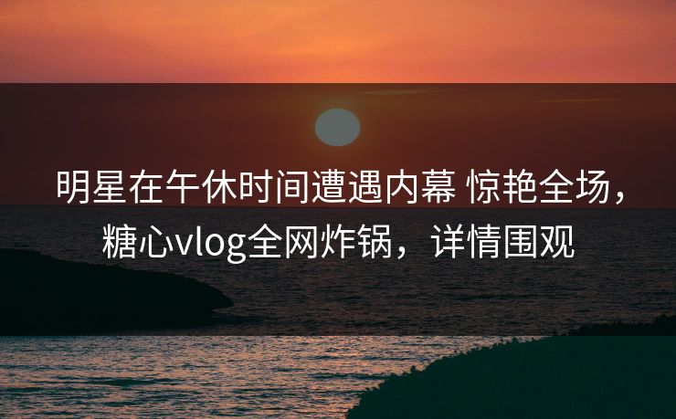 明星在午休时间遭遇内幕 惊艳全场，糖心vlog全网炸锅，详情围观