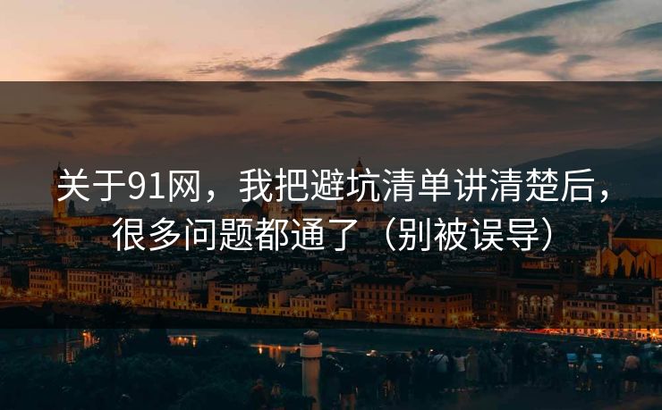 关于91网，我把避坑清单讲清楚后，很多问题都通了（别被误导）
