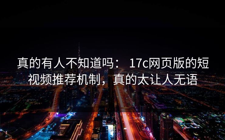 真的有人不知道吗： 17c网页版的短视频推荐机制，真的太让人无语