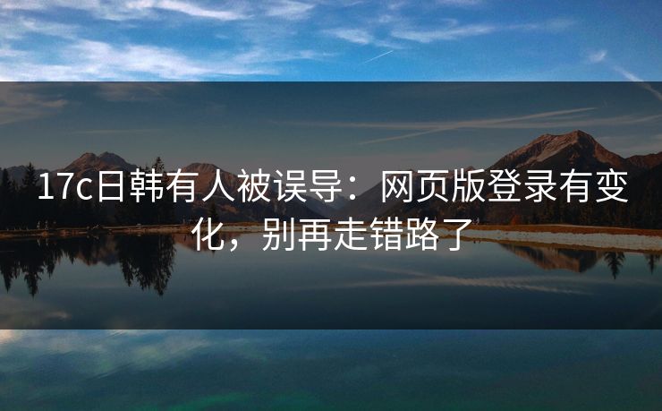 17c日韩有人被误导：网页版登录有变化，别再走错路了
